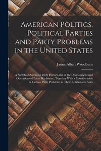 Cover image for American Politics. Political Parties and Party Problems in the United States; a Sketch of American Party History and of the Development and Operations of Party Machinery, Together With a Consideration of Certain Party Problems in Their Relations to Politi