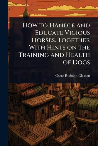 Cover image for How to Handle and Educate Vicious Horses. Together With Hints on the Training and Health of Dogs