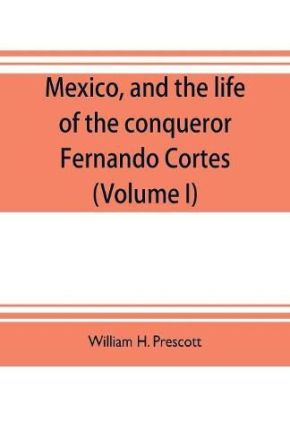 Mexico, and the life of the conqueror Fernando Cortes (Volume I)