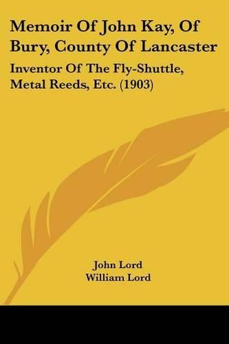 Memoir of John Kay, of Bury, County of Lancaster: Inventor of the Fly-Shuttle, Metal Reeds, Etc. (1903)