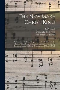 Cover image for The New Make Christ King; a Collection of Choice Gospel Hymns for the Church, the Sunday School, and Evangelistic Meetings: With Special Selections for the Different Departments of Church Work