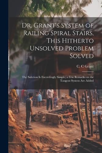 Cover image for Dr. Grant's System of Railing Spiral Stairs, This Hitherto Unsolved Problem Solved; the Solution is Exceedingly Simple; a few Remarks on the Tangent System are Added