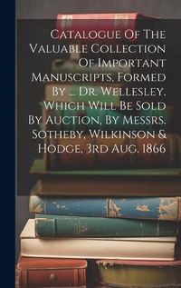 Cover image for Catalogue Of The Valuable Collection Of Important Manuscripts, Formed By ... Dr. Wellesley. Which Will Be Sold By Auction, By Messrs. Sotheby, Wilkinson & Hodge, 3rd Aug. 1866