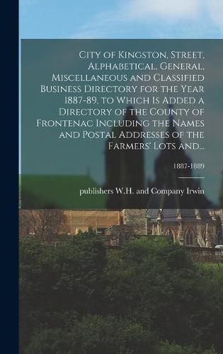 City of Kingston, Street, Alphabetical, General, Miscellaneous and Classified Business Directory for the Year 1887-89, to Which is Added a Directory of the County of Frontenac Including the Names and Postal Addresses of the Farmers' Lots And...; 1887-1889