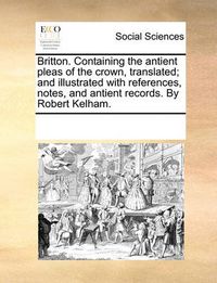 Cover image for Britton. Containing the Antient Pleas of the Crown, Translated; And Illustrated with References, Notes, and Antient Records. by Robert Kelham.