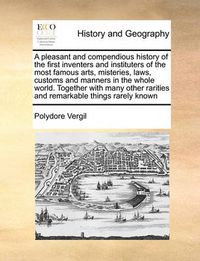 Cover image for A Pleasant and Compendious History of the First Inventers and Instituters of the Most Famous Arts, Misteries, Laws, Customs and Manners in the Whole World. Together with Many Other Rarities and Remarkable Things Rarely Known