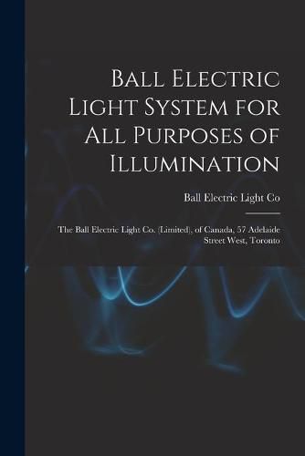 Cover image for Ball Electric Light System for All Purposes of Illumination [microform]: the Ball Electric Light Co. (Limited), of Canada, 57 Adelaide Street West, Toronto