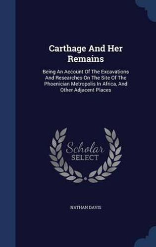 Carthage and Her Remains: Being an Account of the Excavations and Researches on the Site of the Phoenician Metropolis in Africa, and Other Adjacent Places