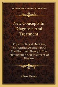 Cover image for New Concepts in Diagnosis and Treatment: Physico-Clinical Medicine, the Practical Application of the Electronic Theory in the Interpretation and Treatment of Disease