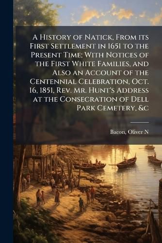 Cover image for A History of Natick, From its First Settlement in 1651 to the Present Time; With Notices of the First White Families, and Also an Account of the Centennial Celebration, Oct. 16, 1851, Rev. Mr. Hunt's Address at the Consecration of Dell Park Cemetery, &c