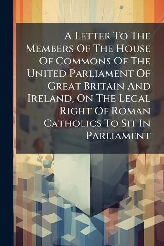 Cover image for A Letter to the Members of the House of Commons of the United Parliament of Great Britain and Ireland, on the Legal Right of Roman Catholics to Sit in Parliament: To Which Is Added a Reply to Edward Burtenshaw Sugden