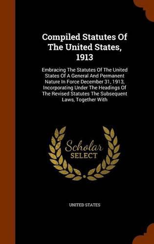 Cover image for Compiled Statutes of the United States, 1913: Embracing the Statutes of the United States of a General and Permanent Nature in Force December 31, 1913, Incorporating Under the Headings of the Revised Statutes the Subsequent Laws, Together with