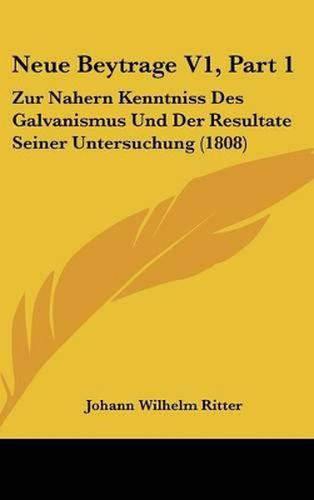 Neue Beytrage V1, Part 1: Zur Nahern Kenntniss Des Galvanismus Und Der Resultate Seiner Untersuchung (1808)