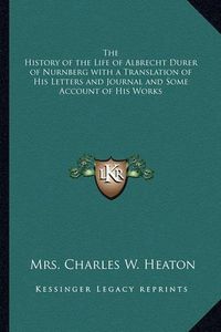 Cover image for The History of the Life of Albrecht Durer of Nurnberg with a Translation of His Letters and Journal and Some Account of His Works