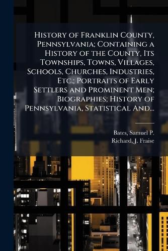 Cover image for History of Franklin County, Pennsylvania; Containing a History of the County, Its Townships, Towns, Villages, Schools, Churches, Industries, Etc.; Portraits of Early Settlers and Prominent Men; Biographies; History of Pennsylvania, Statistical And...