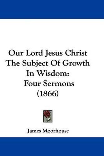 Cover image for Our Lord Jesus Christ The Subject Of Growth In Wisdom: Four Sermons (1866)