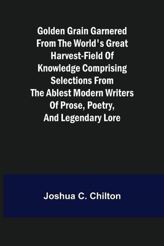 Cover image for Golden Grain Garnered from the World's Great Harvest-field of Knowledge Comprising Selections from the Ablest Modern Writers of Prose, Poetry, and Legendary Lore