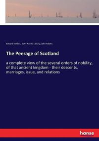 Cover image for The Peerage of Scotland: a complete view of the several orders of nobility, of that ancient kingdom - their descents, marriages, issue, and relations