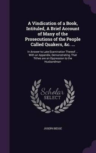 A Vindication of a Book, Intituled, a Brief Account of Many of the Prosecutions of the People Called Quakers, &C. ...: In Answer to Late Examination Thereof ... with an Appendix, Demonstrating, That Tithes Are an Oppression to the Husbandman