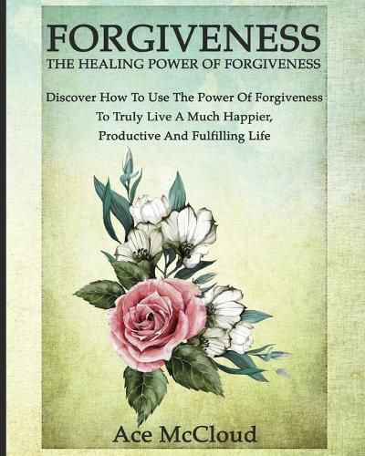 Cover image for Forgiveness: The Healing Power Of Forgiveness: Discover How To Use The Power Of Forgiveness To Truly Live A Much Happier, Productive And Fulfilling Life