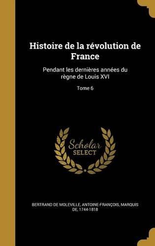 Cover image for Histoire de La Revolution de France: Pendant Les Dernieres Annees Du Regne de Louis XVI; Tome 6