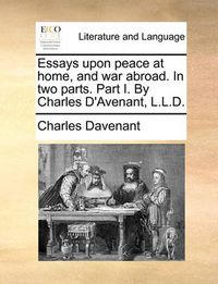 Cover image for Essays Upon Peace at Home, and War Abroad. in Two Parts. Part I. by Charles D'Avenant, L.L.D.