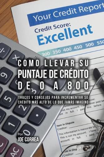 Como Llevar Su Puntaje De Credito De 0 a 800: Trucos Y Consejos Para Incrementar Su Credito Mas Alto De Lo Que Jamas Imagino