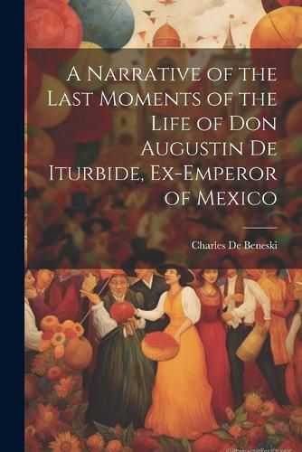 Cover image for A Narrative of the Last Moments of the Life of Don Augustin De Iturbide, Ex-Emperor of Mexico