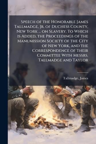 Cover image for Speech of the Honorable James Tallmadge, Jr. of Duchess County, New York ... on Slavery. To Which is Added, the Proceedings of the Manumission Society of the City of New York, and the Correspondence of Their Committee With Messrs. Tallmadge and Taylor