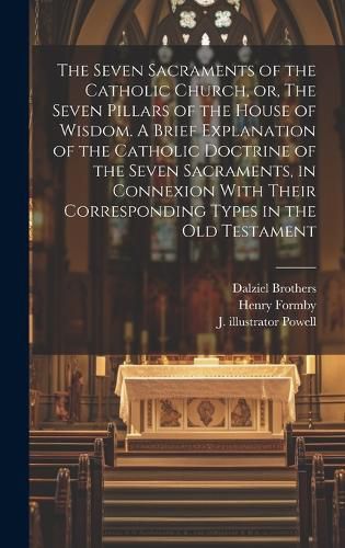 Cover image for The Seven Sacraments of the Catholic Church, or, The Seven Pillars of the House of Wisdom. A Brief Explanation of the Catholic Doctrine of the Seven Sacraments, in Connexion With Their Corresponding Types in the Old Testament