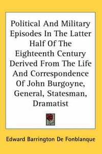 Cover image for Political and Military Episodes in the Latter Half of the Eighteenth Century Derived from the Life and Correspondence of John Burgoyne, General, Statesman, Dramatist