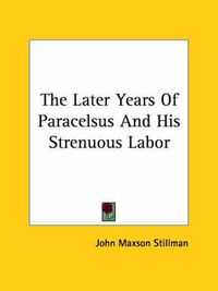 Cover image for The Later Years of Paracelsus and His Strenuous Labor