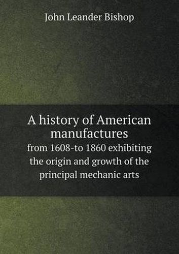 Cover image for A history of American manufactures from 1608-to 1860 exhibiting the origin and growth of the principal mechanic arts