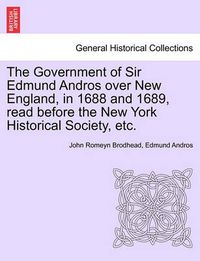 Cover image for The Government of Sir Edmund Andros Over New England, in 1688 and 1689, Read Before the New York Historical Society, Etc.