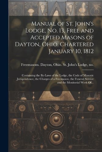 Cover image for Manual of St. John's Lodge, No. 13, Free and Accepted Masons of Dayton, Ohio. Chartered January 10, 1812; Containing the By-laws of the Lodge, the Code of Masonic Jurisprudence, the Charges of a Freemason, the Funeral Service and the Monitorial Work Of...