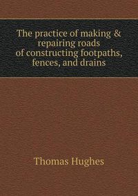 Cover image for The practice of making & repairing roads of constructing footpaths, fences, and drains