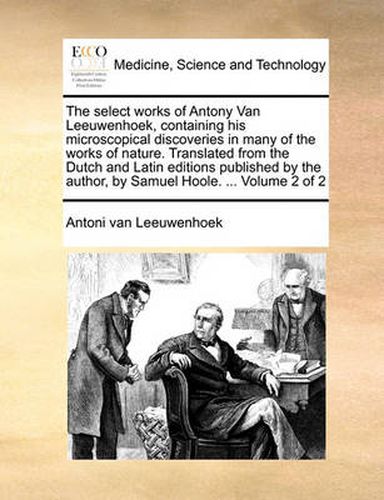 Cover image for The Select Works of Antony Van Leeuwenhoek, Containing His Microscopical Discoveries in Many of the Works of Nature. Translated from the Dutch and Latin Editions Published by the Author, by Samuel Hoole. ... Volume 2 of 2