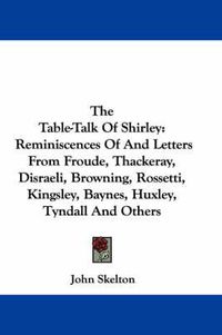 Cover image for The Table-Talk of Shirley: Reminiscences of and Letters from Froude, Thackeray, Disraeli, Browning, Rossetti, Kingsley, Baynes, Huxley, Tyndall and Others