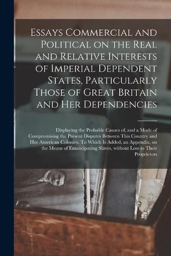 Cover image for Essays Commercial and Political on the Real and Relative Interests of Imperial Dependent States, Particularly Those of Great Britain and Her Dependencies [microform]