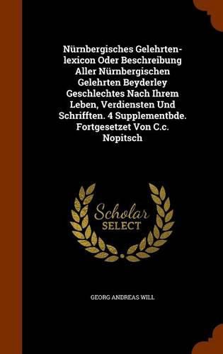 Nurnbergisches Gelehrten-Lexicon Oder Beschreibung Aller Nurnbergischen Gelehrten Beyderley Geschlechtes Nach Ihrem Leben, Verdiensten Und Schrifften. 4 Supplementbde. Fortgesetzet Von C.C. Nopitsch