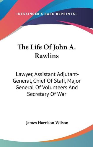 Cover image for The Life of John A. Rawlins: Lawyer, Assistant Adjutant-General, Chief of Staff, Major General of Volunteers and Secretary of War