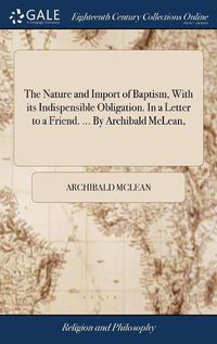 Cover image for The Nature and Import of Baptism, With its Indispensible Obligation. In a Letter to a Friend. ... By Archibald McLean,