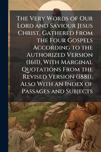 Cover image for The Very Words of Our Lord and Saviour Jesus Christ, Gathered from the Four Gospels According to the Authorized Version (1611), with Marginal Quotations from the Revised Version (1881), Also with an Index of Passages and Subjects