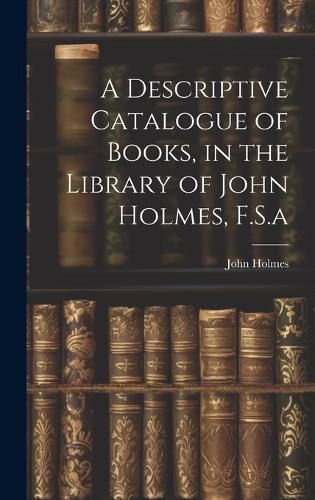 Cover image for A Descriptive Catalogue of Books, in the Library of John Holmes, F.S.a