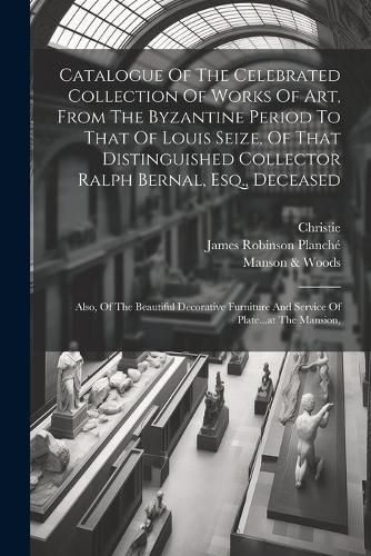 Catalogue Of The Celebrated Collection Of Works Of Art, From The Byzantine Period To That Of Louis Seize, Of That Distinguished Collector Ralph Bernal, Esq., Deceased