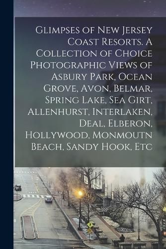 Cover image for Glimpses of New Jersey Coast Resorts. A Collection of Choice Photographic Views of Asbury Park, Ocean Grove, Avon, Belmar, Spring Lake, Sea Girt, Allenhurst, Interlaken, Deal, Elberon, Hollywood, Monmoutn Beach, Sandy Hook, Etc