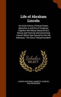 Cover image for Life of Abraham Lincoln: His Early History, Political Career, Speeches in and Out of Congress, Together with Many Characteristic Stories and Yarns by and Concerning Lincoln Which Has Earned for Him the Sobriquet, the Story Telling President