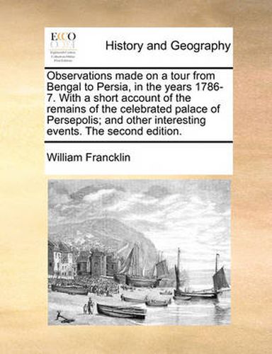 Observations Made on a Tour from Bengal to Persia, in the Years 1786-7. with a Short Account of the Remains of the Celebrated Palace of Persepolis; And Other Interesting Events. the Second Edition.