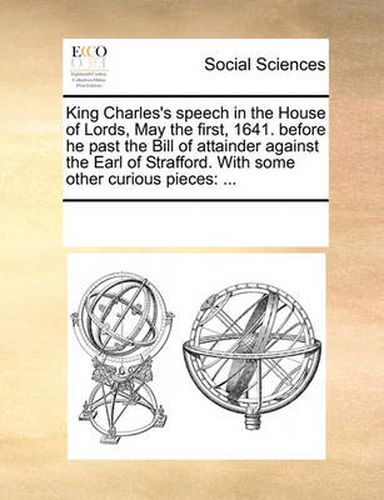 Cover image for King Charles's Speech in the House of Lords, May the First, 1641. Before He Past the Bill of Attainder Against the Earl of Strafford. with Some Other Curious Pieces