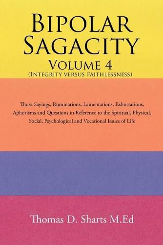 Bipolar Sagacity Volume 4 (Integrity Versus Faithlessness): Those Sayings, Ruminations, Lamentations, Exhortations, Aphorisms and Questions in Reference to the Spiritual, Physical, Social, Psychological and Vocational Issues of Life